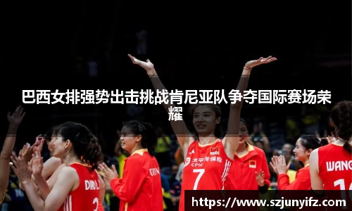 巴西女排强势出击挑战肯尼亚队争夺国际赛场荣耀